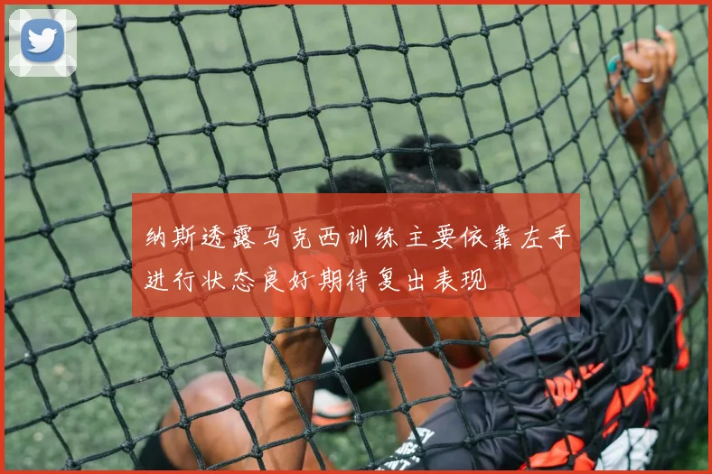 纳斯透露马克西训练主要依靠左手进行状态良好期待复出表现