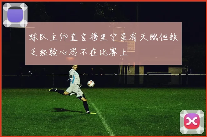 球队主帅直言穆里宁虽有天赋但缺乏经验心思不在比赛上