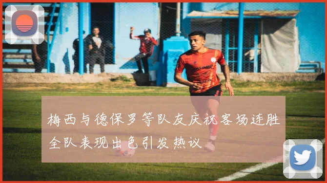 梅西与德保罗等队友庆祝客场连胜全队表现出色引发热议