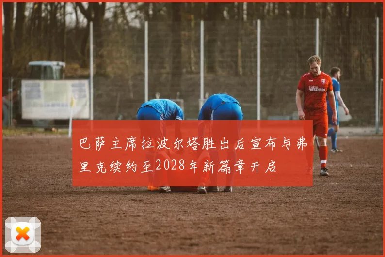 巴萨主席拉波尔塔胜出后宣布与弗里克续约至2028年新篇章开启
