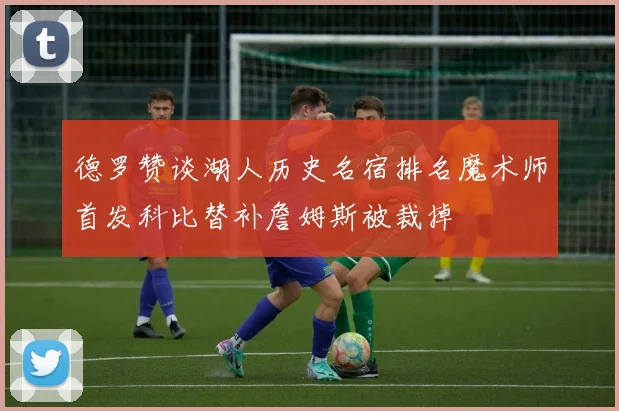 德罗赞谈湖人历史名宿排名魔术师首发科比替补詹姆斯被裁掉