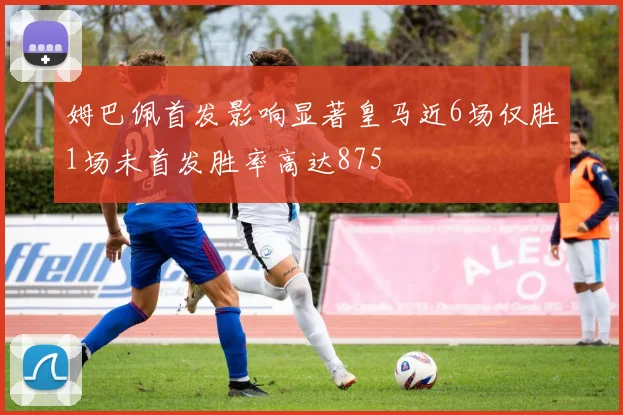 姆巴佩首发影响显著皇马近6场仅胜1场未首发胜率高达875