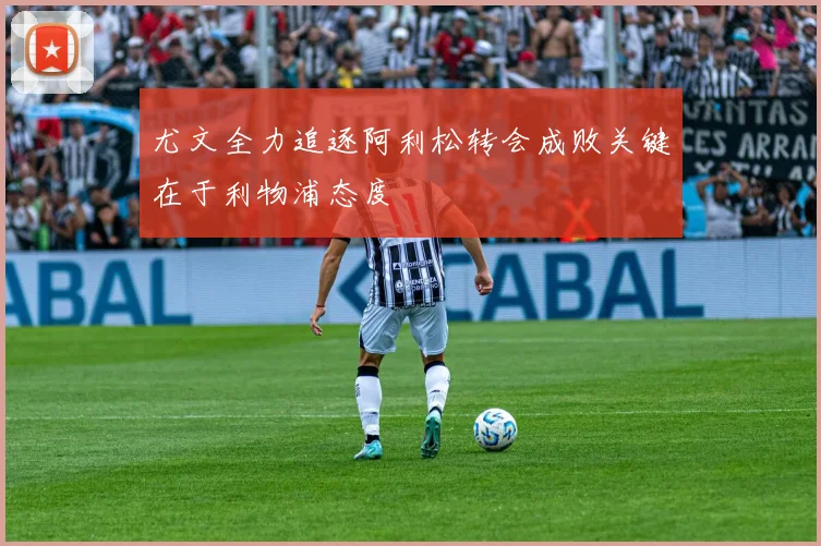尤文全力追逐阿利松转会成败关键在于利物浦态度