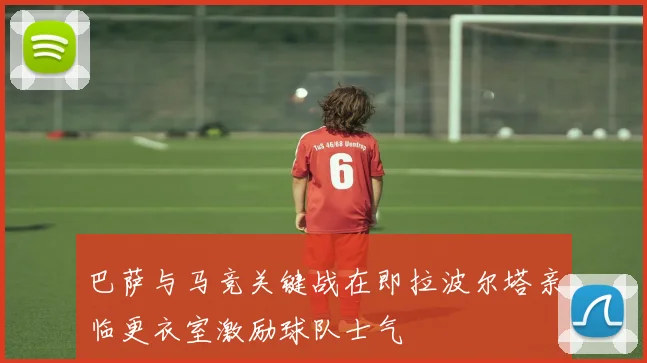 巴萨与马竞关键战在即拉波尔塔亲临更衣室激励球队士气
