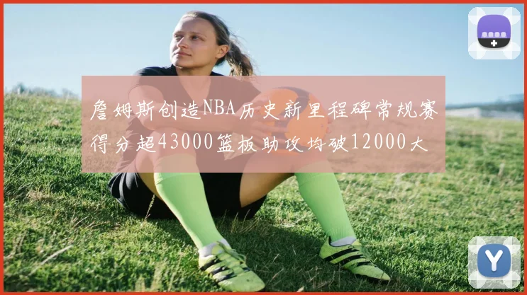 詹姆斯创造NBA历史新里程碑常规赛得分超43000篮板助攻均破12000大关