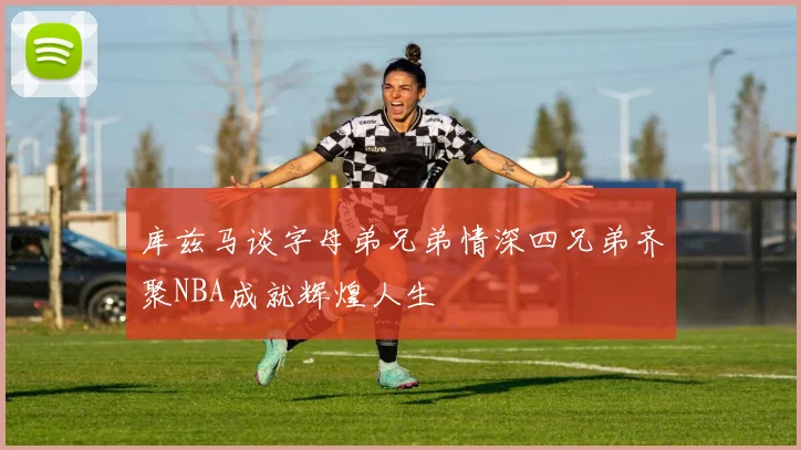库兹马谈字母弟兄弟情深四兄弟齐聚NBA成就辉煌人生