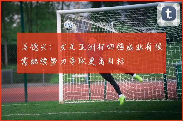 马德兴：女足亚洲杯四强成就有限需继续努力争取更高目标