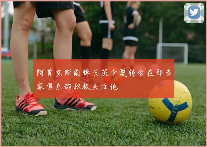 阿贾克斯前锋戈茨今夏转会在即多家俱乐部积极关注他