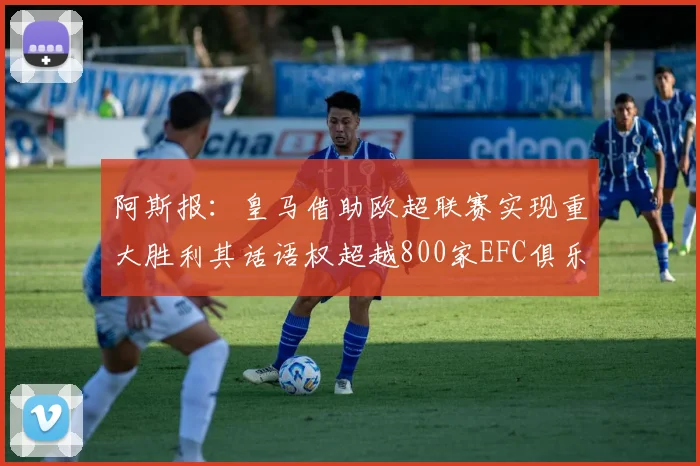 阿斯报：皇马借助欧超联赛实现重大胜利其话语权超越800家EFC俱乐部总和