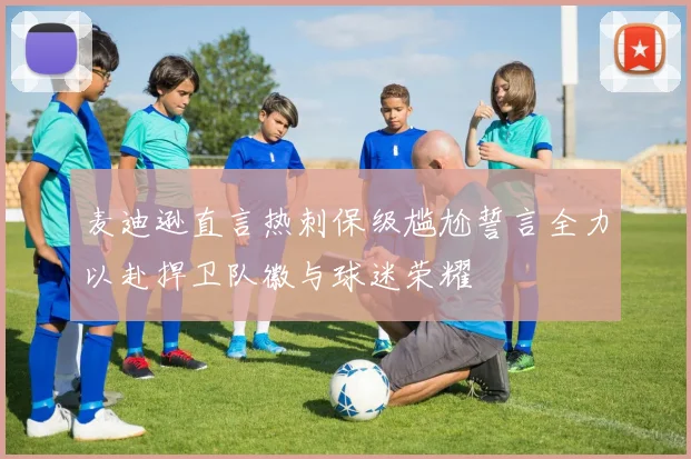 麦迪逊直言热刺保级尴尬誓言全力以赴捍卫队徽与球迷荣耀